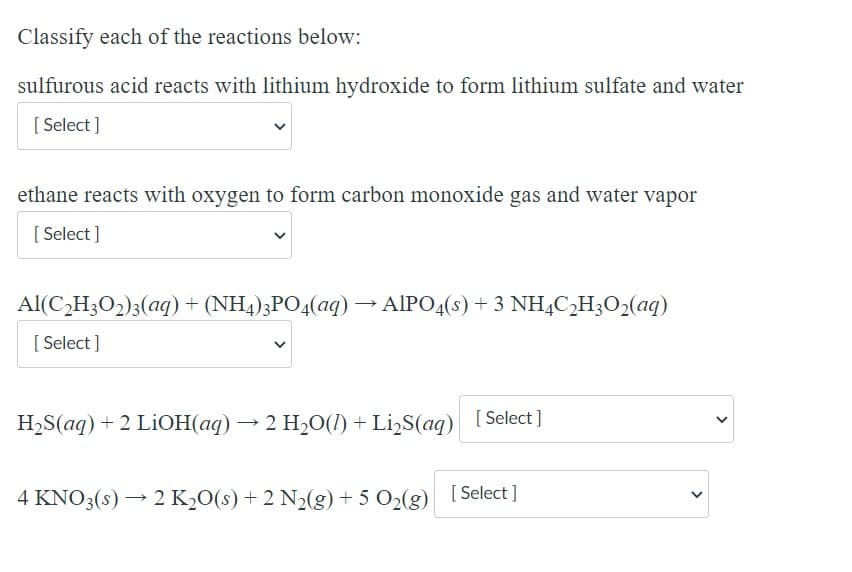 Classify each of the reactions below:
sulfurous acid reacts with lithium hydroxide to form lithium sulfate and water
[ Select ]
ethane reacts with oxygen to form carbon monoxide gas and water vapor
[ Select ]
Al(C,H3O2)3(aq) + (NH4)3PO4(aq) → AIPO4(s) + 3 NHẠC,H3O2(aq)
[ Select ]
H2S(aq) + 2 LİOH(aq) → 2 H2O(1) + Li,S(aq) [ Select]
4 KNO3(s) → 2 K½0(s) + 2 N2(g) + 5 O2(g) [Select ]
[ Select
>
>
