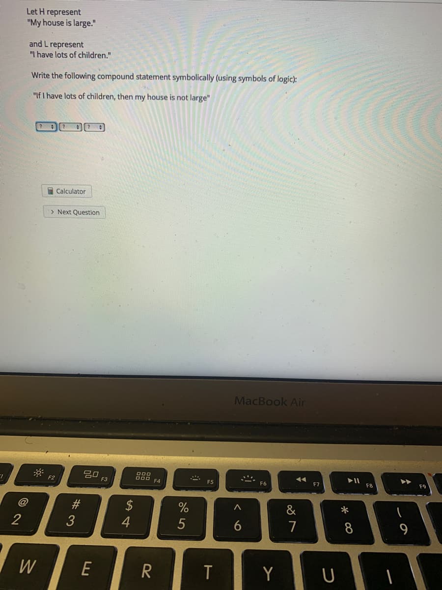 Let H represent
"My house is large."
and L represent
"I have lots of children."
Write the following compound statement symbolically (using symbols of logic):
"If I have lots of children, then my house is not large"
E Calculator
> Next Question
MacBook Air
吕口
F3
O00 FA
F2
F5
F6
F8
F9
@
%23
$
&
*
2
3
4
5
7
8
W
E
Y
