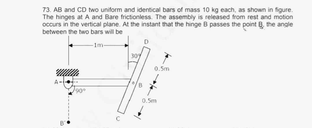 73. AB and CD two uniform and identical bars of mass 10 kg each, as shown in figure.
The hinges at A and Bare frictionless. The assembly is released from rest and motion
occurs in the vertical plane. At the instant that the hinge B passes the point B, the angle
between the two bars will be
1m
309
0.5m
A--4
900
0.5m
