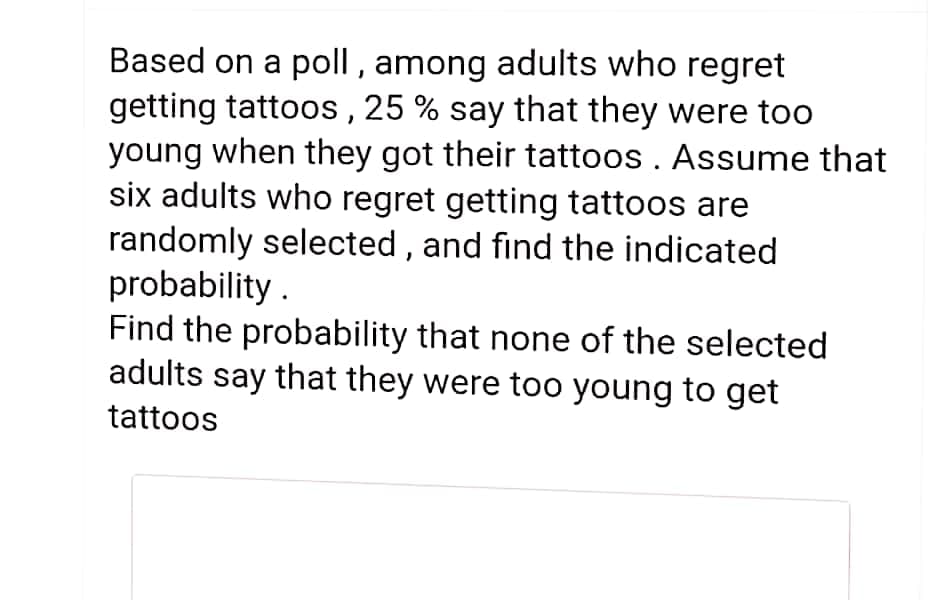 Based on a poll, among adults who regret
getting tattoos , 25 % say that they were too
young when they got their tattoos . Assume that
six adults who regret getting tattoos are
randomly selected , and find the indicated
probability .
Find the probability that none of the selected
adults say that they were too young to get
tattoos
