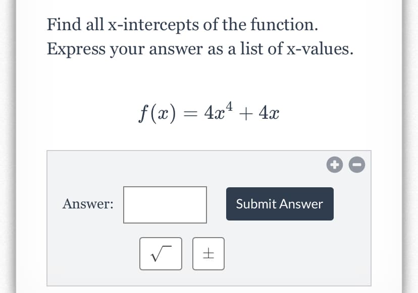 Find all x-intercepts of the function.
Express your answer as a list of x-values.
f (x) = 4.x4 + 4x
Answer:
Submit Answer
