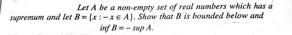 Let A be a non-empty set of real numbers which has a
supremum and let B= {x : -xe A}. Show that B is bounded below and
inf B = - sup A.
|
