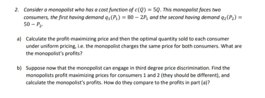 2. Consider a monopolist who has a cost function of c(Q) = 5Q. This monopolist faces two
consumers, the first having demand q₁(P₁) = 80 - 2P₁ and the second having demand q₂(P₂) =
50-P₂-
a) Calculate the profit-maximizing price and then the optimal quantity sold to each consumer
under uniform pricing, i.e. the monopolist charges the same price for both consumers. What are
the monopolist's profits?
b) Suppose now that the monopolist can engage in third degree price discrimination. Find the
monopolists profit maximizing prices for consumers 1 and 2 (they should be different), and
calculate the monopolist's profits. How do they compare to the profits in part (a)?