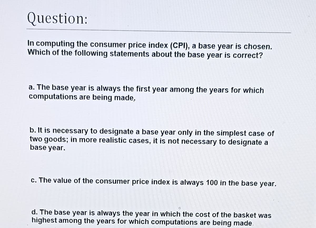 Question:
In computing the consumer price index (CPI), a base year is chosen.
Which of the following statements about the base year is correct?
a. The base year is always the first year among the years for which
computations are being made,
b. It is necessary to designate a base year only in the simplest case of
two goods; in more realistic cases, it is not necessary to designate a
base year.
c. The value of the consumer price index is always 100 in the base year.
d. The base year is always the year in which the cost of the basket was
highest among the years for which computations are being made.