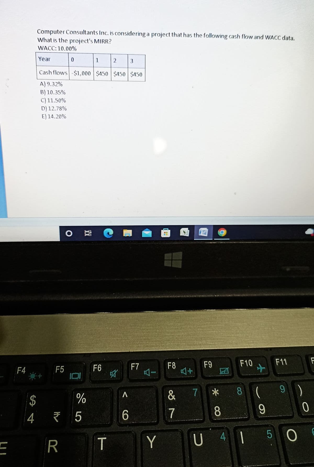 E
F4
Computer Consultants Inc. is considering a project that has the following cash flow and WACC data.
What is the project's MIRR?
WACC: 10.00%
Year
0
1
2
3
Cash flows -$1,000 $450 $450 $450
A) 9.32%
B) 10.35%
C) 11.50%
D) 12.78%
E) 14.20%
$
4
F5
O E C
F6
R
%
₹5
T
叼
A
6
F7
Y
--
BE
F8
&
7
F9
4+
7
*
F10
8 (
8
U 41
+
F11
9
F
9)
0
506