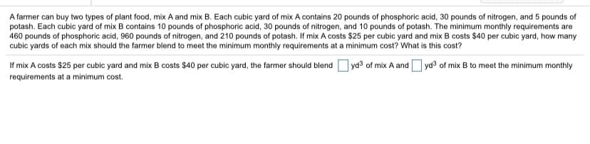 A farmer can buy two types of plant food, mix A and mix B. Each cubic yard of mix A contains 20 pounds of phosphoric acid, 30 pounds of nitrogen, and 5 pounds of
potash. Each cubic yard of mix B contains 10 pounds of phosphoric acid, 30 pounds of nitrogen, and 10 pounds of potash. The minimum monthly requirements are
460 pounds of phosphoric acid, 960 pounds of nitrogen, and 210 pounds of potash. If mix A costs $25 per cubic yard and mix B costs $40 per cubic yard, how many
cubic yards of each mix should the farmer blend to meet the minimum monthly requirements at a minimum cost? What is this cost?
If mix A costs $25 per cubic yard and mix B costs $40 per cubic yard, the farmer should blend
] ya³ of mix A and yd3 of mix B to meet the minimum monthly
requirements at a minimum cost.
