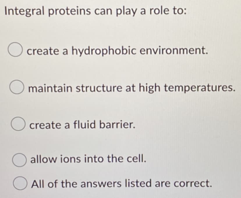 Integral proteins can play a role to:
O create a hydrophobic environment.
maintain structure at high temperatures.
O create a fluid barrier.
allow ions into the cell.
All of the answers listed are correct.