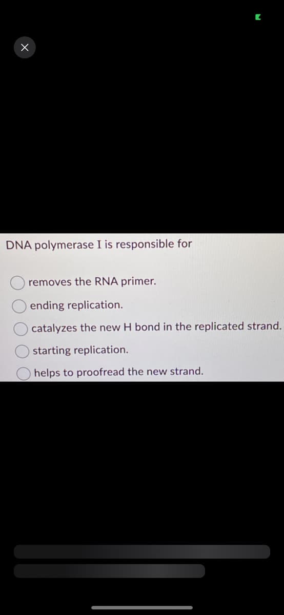 X
DNA polymerase I is responsible for
removes the RNA primer.
ending replication.
catalyzes the new H bond in the replicated strand.
starting replication.
helps to proofread the new strand.
