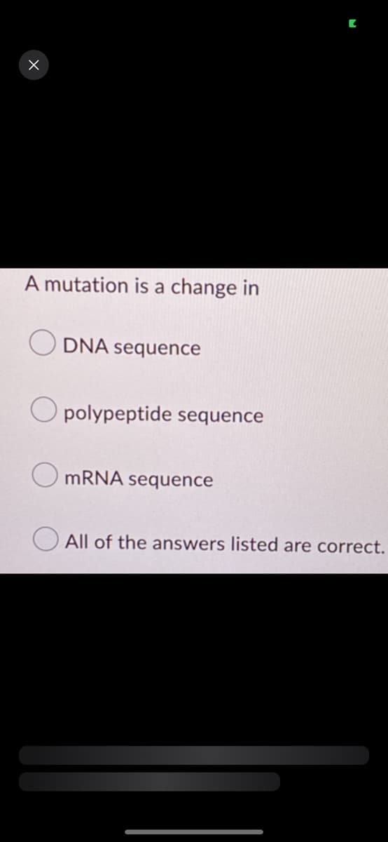 X
A mutation is a change in
DNA sequence
Opolypeptide sequence
mRNA sequence
All of the answers listed are correct.
