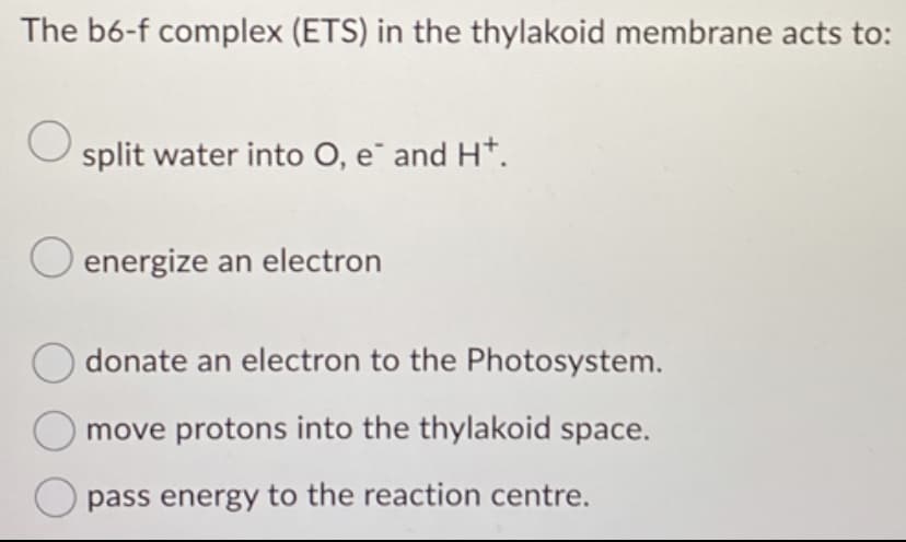 The b6-f complex (ETS) in the thylakoid membrane acts to:
O split water into O, e¯ and H*.
O energize an electron
Odonate an electron to the Photosystem.
move protons into the thylakoid space.
pass energy to the reaction centre.