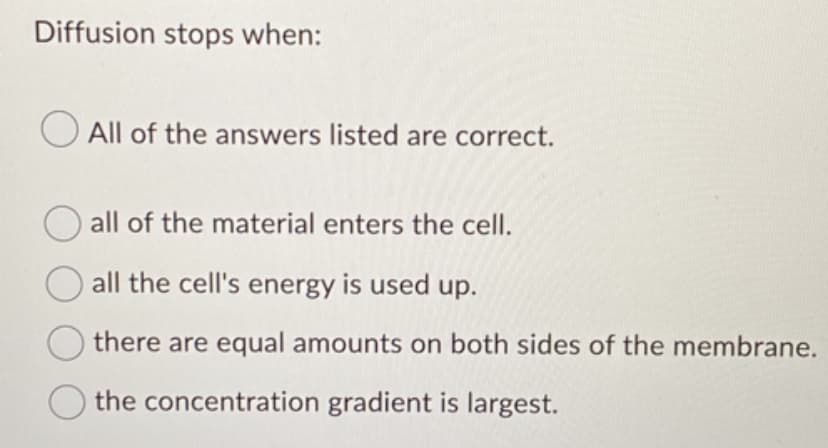 Diffusion stops when:
All of the answers listed are correct.
all of the material enters the cell.
all the cell's energy is used up.
there are equal amounts on both sides of the membrane.
the concentration gradient is largest.