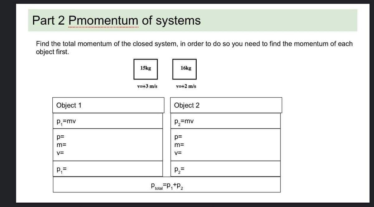 Part 2 Pmomentum of systems
Find the total momentum of the closed system, in order to do so you need to find the momentum of each
object first.
15kg
16kg
v=+3 m/s
v=+2 m/s
Object 1
Object 2
P,=
=mv
P,=mv
p=
p=
m=
m=
V=
V=
P,=
P2=
Prota P,+P2
