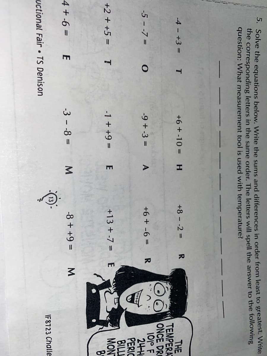 S. Solve the equations below. Write the sums and differences in order from least to greatest. Write
the corresponding letters in the same order. The letters will spell the answer to the following
question: What measurement tool is used with temperature?
-4 - +3 =
T
+6 + -10 =
H.
+8 - -2 =
THE
TEMPERA
ONCE DRO
101° F
24-H
PERIC
BILL
MON
-5 - -7 =
-9 + -3 =
+6 + -6 =
+2 + +5 =
-1 + +9 =
+13 + -7 = E
4 + -6 = E
-3 - -8 =
-8 + +9 =
%3D
IF8723 Challe
uctional Fair • TS Denison
