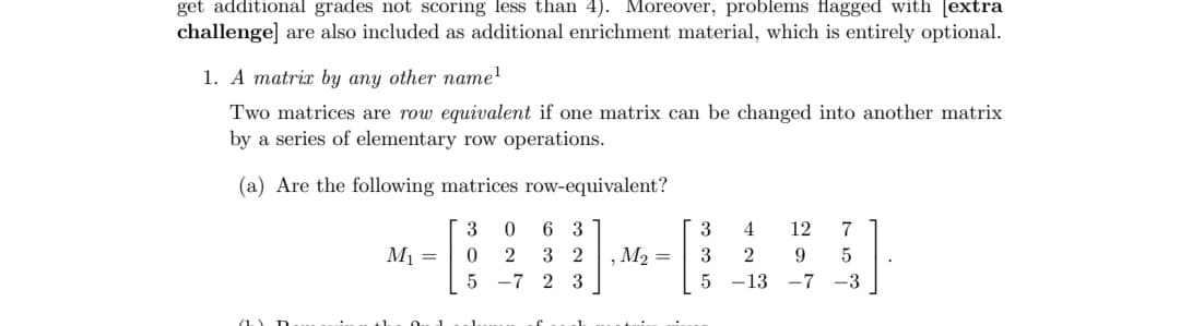 get additional grades not scoring less than 4). Moreover, problems flagged with [extra
challenge] are also included as additional enrichment material, which is entirely optional.
1. A matrix by any other name¹
Two matrices are row equivalent if one matrix can be changed into another matrix
by a series of elementary row operations.
(a) Are the following matrices row-equivalent?
3 0
02
6 3
32
5 -7 2 3
M₁ =
, M₂ =
3
3
5
4 12 7
2 9 5
-13-7-3