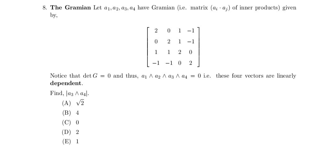 8. The Gramian Let a1, a2, a3, a4 have Gramian (i.e. matrix (a; aj) of inner products) given
by,
2
0
1
-1
0
1 -1
2
1 -1
1 2 0
-1 0 2
Notice that det G = 0 and thus, a₁ A a2 a3 a4 = 0 i.e. these four vectors are linearly
dependent.
Find, |a3 ^ a4.
bayara
(A) √2
(B) 4
(C) 0
(D) 2
(E) 1