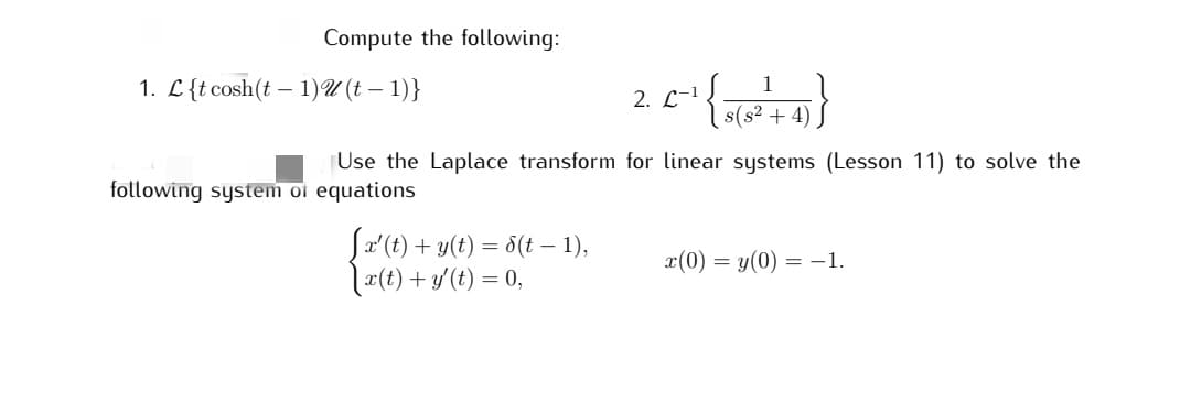 Compute the following:
1. L{t cosh(t-1)u(t-1)}
Use the Laplace transform for linear systems (Lesson 11) to solve the
following system of equations
1
2. L-1
_C-₁ { 8 ( 8² + 4)}}
[x' (t) + y(t) = 8(t − 1),
[x(t) + y' (t) = 0,
x(0) = y(0) = -1.