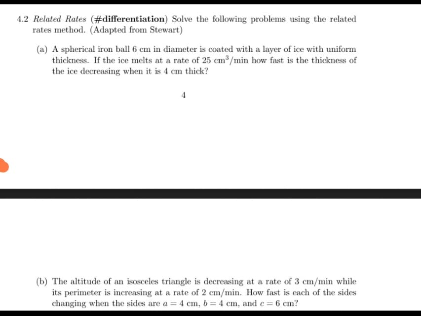 4.2 Related Rates (#differentiation) Solve the following problems using the related
rates method. (Adapted from Stewart)
(a) A spherical iron ball 6 cm in diameter is coated with a layer of ice with uniform
thickness. If the ice melts at a rate of 25 cm³/min how fast is the thickness of
the ice decreasing when it is 4 cm thick?
4
(b) The altitude of an isosceles triangle is decreasing at a rate of 3 cm/min while
its perimeter is increasing at a rate of 2 cm/min. How fast is each of the sides
changing when the sides are a = 4 cm, b = 4 cm, and c = 6 cm?