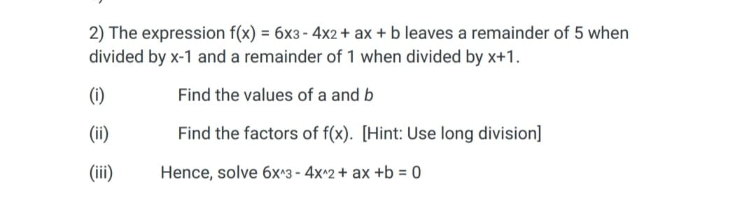 2) The expression f(x) = 6x3 - 4x2 + ax + b leaves a remainder of 5 when
divided by x-1 and a remainder of 1 when divided by x+1.
Find the values of a and b
Find the factors of f(x). [Hint: Use long division]
Hence, solve 6x^3 - 4x^2 + ax +b = 0
(i)
(ii)
(iii)