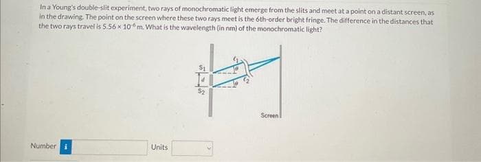 In a Young's double-slit experiment, two rays of monochromatic light emerge from the slits and meet at a point on a distant screen, as
in the drawing. The point on the screen where these two rays meet is the 6th-order bright fringe. The difference in the distances that
the two rays travel is 5.56 x 10 m. What is the wavelength (in nm) of the monochromatic light?
Number i
Units
$1
Screen