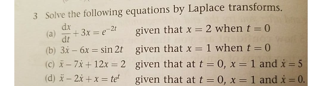 3 Solve the following equations by Laplace transforms.
dx
(a)
+ 3x = e-2t
given that x = 2 when t = 0
%3D
dt
(b) 3x – 6x = sin 2t given that x = 1 when t = 0
(c) - 7x + 12x = 2 given that at t = 0, x = 1 and i = 5
(d) i– 2x + x = te
%3D
|3D
given that att= 0, x = 1 and i 0.
