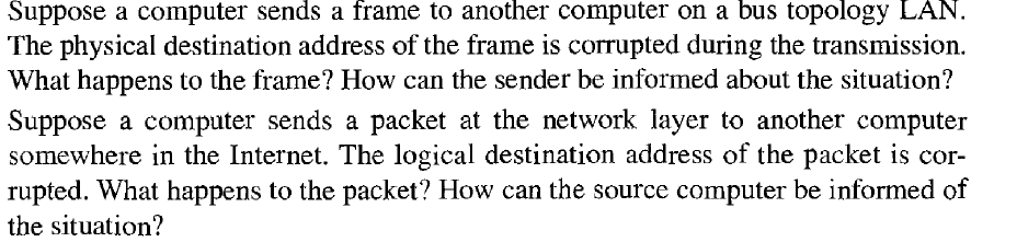 Suppose a computer sends a frame to another computer on a bus topology LAN.
The physical destination address of the frame is corrupted during the transmission.
What happens to the frame? How can the sender be informed about the situation?
Suppose a computer sends a packet at the network layer to another computer
somewhere in the Internet. The logical destination address of the packet is cor-
rupted. What happens to the packet? How can the source computer be informed of
the situation?
