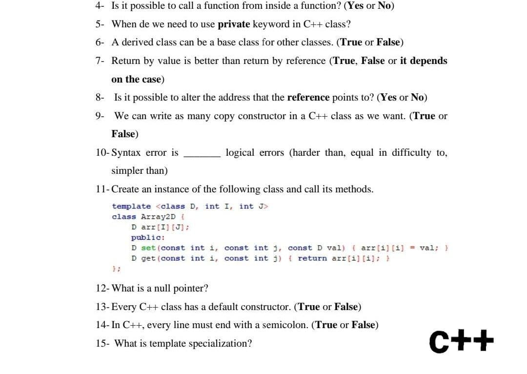 4- Is it possible to call a function from inside a function? (Yes or No)
5-
When de we need to use private keyword in C++ class?
6- A derived class can be a base class for other classes. (True or False)
7- Return by value is better than return by reference (True, False or it depends
on the case)
8-
Is it possible to alter the address that the reference points to? (Yes or No)
9-
We can write as many copy constructor in a C++ class as we want. (True or
False)
10- Syntax error is
logical errors (harder than, equal in difficulty to,
simpler than)
11- Create an instance of the following class and call its methods.
template <class D, int I, int J>
class Array2D {
D arr [I] [J];
public:
D set (const int i, const int j,
const D val) (arr[i] [i] = val; }
D get (const int i, const int j) { return arr[i] [i]; }
12- What is a null pointer?
13- Every C++ class has a default constructor. (True or False)
14- In C++, every line must end with a semicolon. (True or False)
15- What is template specialization?
C++
