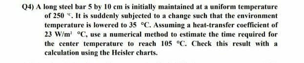 Q4) A long steel bar 5 by 10 cm is initially maintained at a uniform temperature
of 250 "C. It is suddenly subjected to a change such that the environment
temperature is lowered to 35 °C. Assuming a heat-transfer coefficient of
23 W/m² °C, use a numerical method to estimate the time required for
the center temperature to reach 105 °C. Check this result with a
calculation using the Heisler charts.