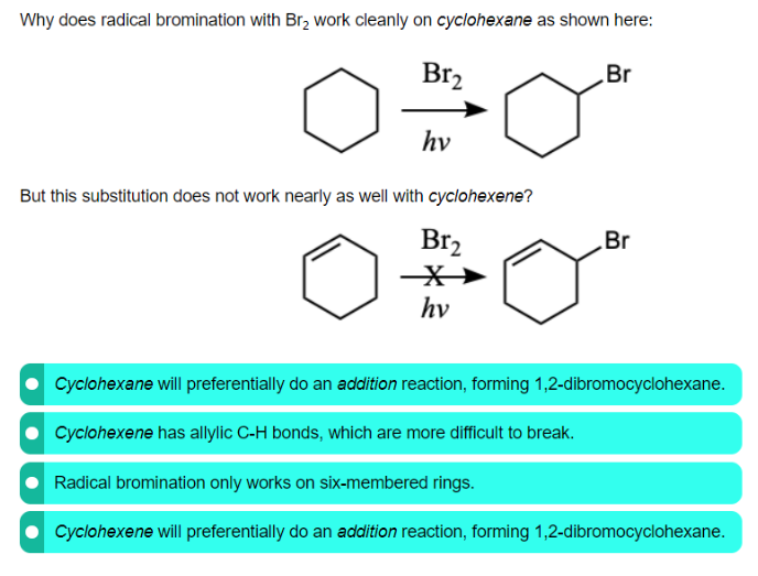 Why does radical bromination with Br, work cleanly on cyclohexane as shown here:
Br2
Br
hv
But this substitution does not work nearly as well with cyclohexene?
Br2
Br
hv
Cyclohexane will preferentially do an addition reaction, forming 1,2-dibromocyclohexane.
Cyclohexene has allylic C-H bonds, which are more difficult to break.
Radical bromination only works on six-membered rings.
Cyclohexene will preferentially do an addition reaction, forming 1,2-dibromocyclohexane.
