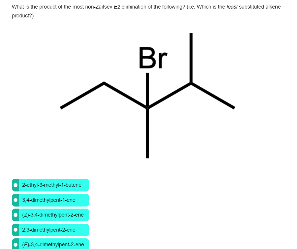 What is the product of the most non-Zaitsev E2 elimination of the following? (i.e. Which is the least substituted alkene
product?)
Br
• 2-ethyl-3-methyl-1-butene
• 3,4-dimethylpent-1-ene
• (Z)-3,4-dimethylpent-2-ene
2,3-dimethylpent-2-ene
• (E)-3,4-dimethylpent-2-ene
