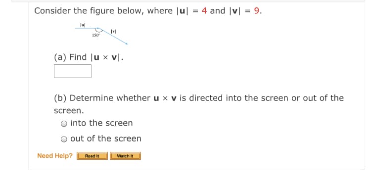 Consider the figure below, where Ju| = 4 and |v| = 9.
%3D
|ul
150
(a) Find lu x vl.
(b) Determine whether u x v is directed into the screen or out of the
screen.
O into the screen
out of the screen
Need Help?
Read It
Watch It
