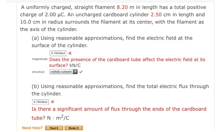 A uniformly charged, straight filament 8.20 m in length has a total positive
charge of 2.00 µC. An uncharged cardboard cylinder 2.50 cm in length and
10.0 cm in radius surrounds the filament at its center, with the filament as
the axis of the cylinder.
(a) Using reasonable approximations, find the electric field at the
surface of the cylinder.
8.78048e4 x
magnitude Does the presence of the cardboard tube affect the electric field at its
surface? kN/C
radially outward
direction
(b) Using reasonable approximations, find the total electric flux through
the cylinder.
8.78048e4 x
Is there a significant amount of flux through the ends of the cardboard
tube? N · m2/C
Need Help?
Master It
Read It
