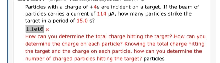 Particles with a charge of +4e are incident on a target. If the beam of
particles carries a current of 114 HA, how many particles strike the
target in a period of 15.0 s?
1.1e16 x
How can you determine the total charge hitting the target? How can you
determine the charge on each particle? Knowing the total charge hitting
the target and the charge on each particle, how can you determine the
number of charged particles hitting the target? particles
