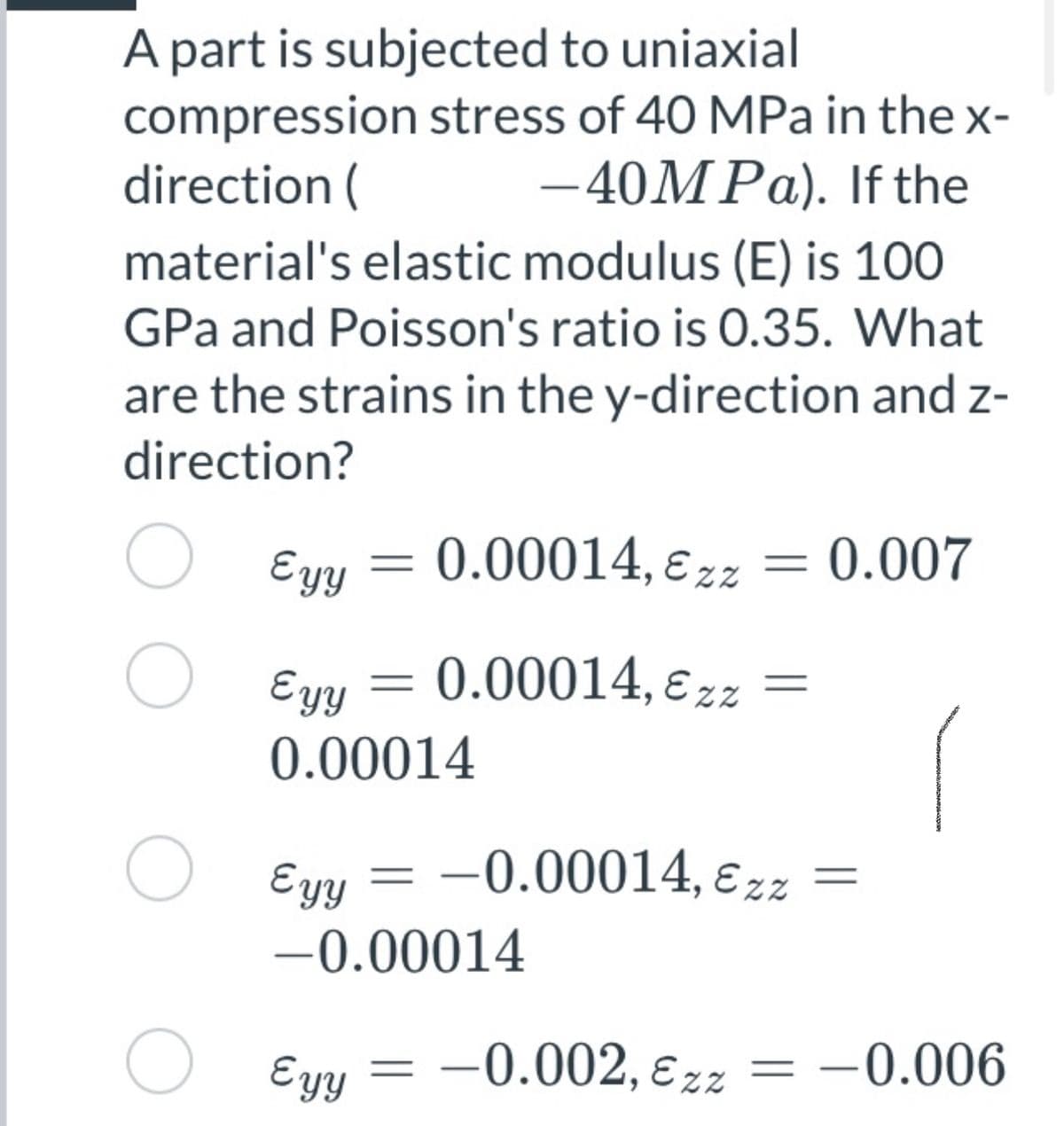 A part is subjected to uniaxial
compression stress of 40 MPa in the x-
direction (
-40MPA). If the
material's elastic modulus (E) is 100
GPa and Poisson's ratio is 0.35. What
are the strains in the y-direction and z-
direction?
Eyy = 0.00014, ɛ zz = 0.007
%3D
O Eyy
0.00014, E zz
0.00014
Eyy = -0.00014, ɛ zz
-0.00014
O Eyy
-0.002, ɛzz
= -0.006
%3|
||
