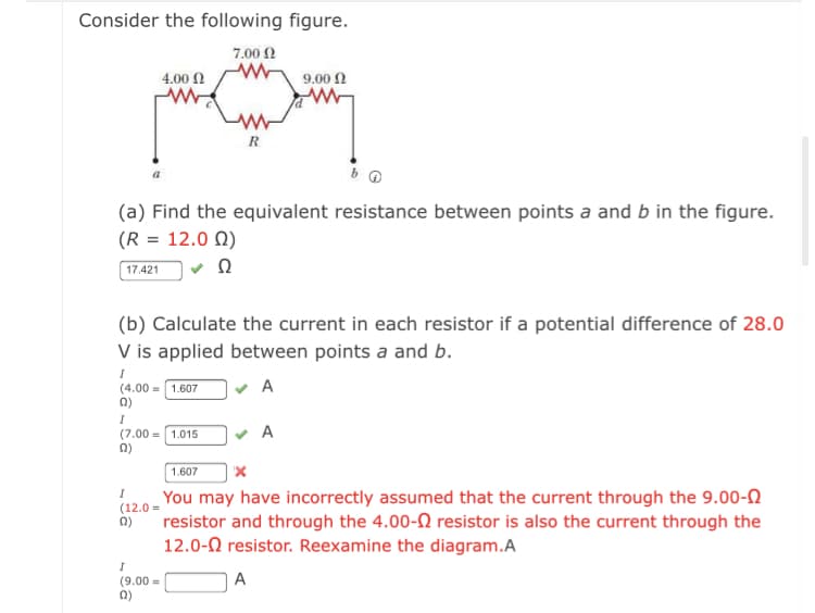 Consider the following figure.
7.00 0
4.00 N
9.00 N
R
(a) Find the equivalent resistance between points a and b in the figure.
(R = 12.0 N)
17.421
(b) Calculate the current in each resistor if a potential difference of 28.0
V is applied between points a and b.
(4.00 = 1.607
n)
(7.00 = 1.015
1.607
You may have incorrectly assumed that the current through the 9.00-N
(12.0 =
resistor and through the 4.00-N resistor is also the current through the
12.0-0 resistor. Reexamine the diagram.A
A
(9.00 =
0)

