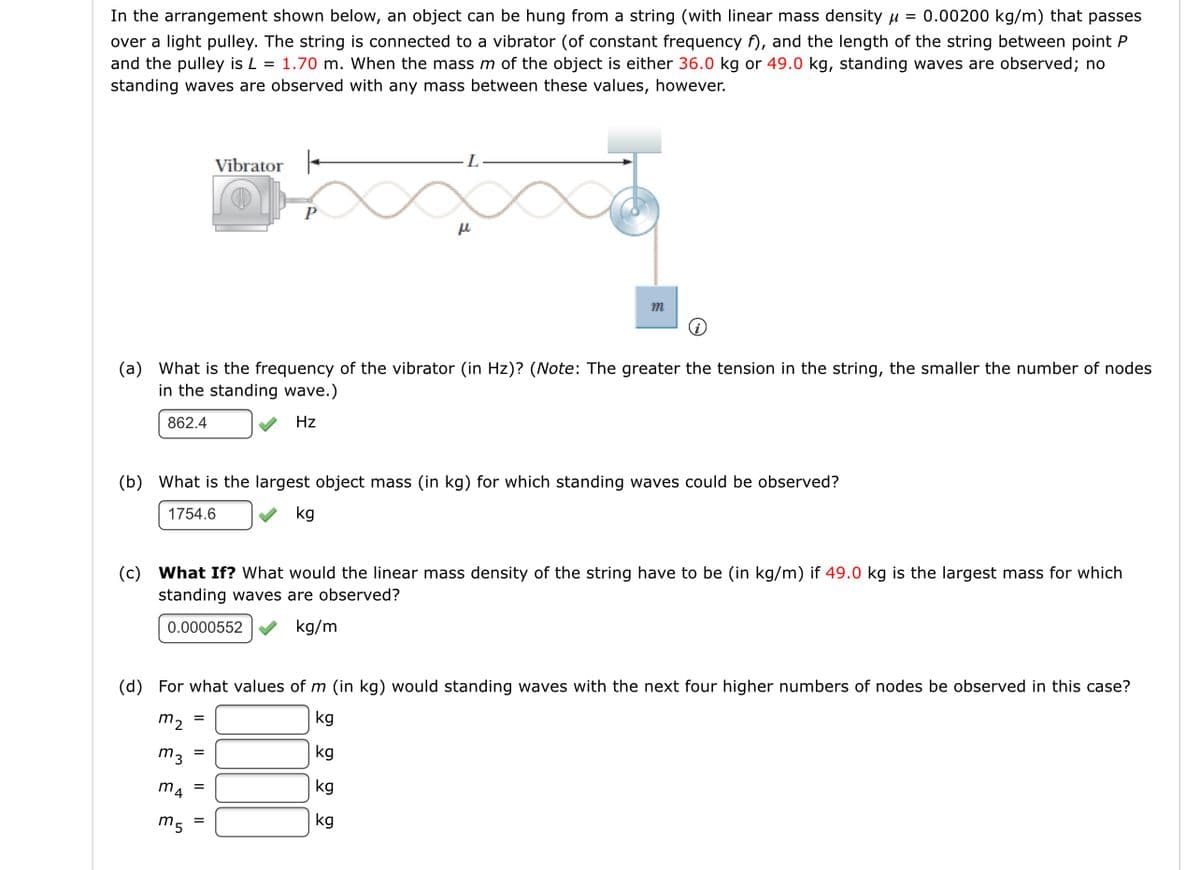 In the arrangement shown below, an object can be hung from a string (with linear mass density u = 0.00200 kg/m) that passes
over a light pulley. The string is connected to a vibrator (of constant frequency f), and the length of the string between point P
and the pulley is L = 1.70 m. When the mass m of the object is either 36.0 kg or 49.0 kg, standing waves are observed; no
standing waves are observed with any mass between these values, however.
Vibrator -
P
m
(a) What is the frequency of the vibrator (in Hz)? (Note: The greater the tension in the string, the smaller the number of nodes
in the standing wave.)
862.4
Hz
(b) What is the largest object mass (in kg) for which standing waves could be observed?
1754.6
kg
(c) What If? What would the linear mass density of the string have to be (in kg/m) if 49.0 kg is the largest mass for which
standing waves are observed?
0.0000552
kg/m
(d) For what values of m (in kg) would standing waves with the next four higher numbers of nodes be observed in this case?
m, =
kg
m3 =
kg
m4
kg
m5
kg
=
