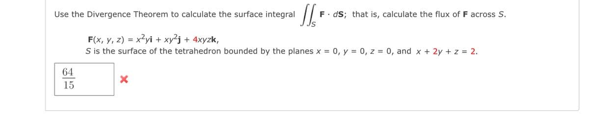 Use the Divergence Theorem to calculate the surface integral
F. dS; that is, calculate the flux of F across S.
F(x, y, z) = x2yi + xy²j + 4xyzk,
S is the surface of the tetrahedron bounded by the planes x = 0, y = 0, z = 0, and x + 2y + z = 2.
64
15
