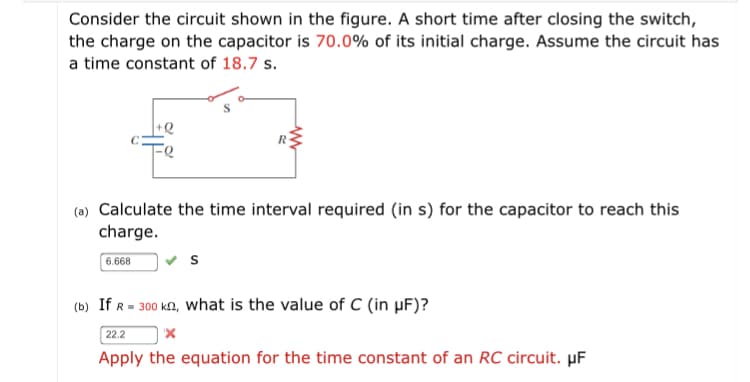 Consider the circuit shown in the figure. A short time after closing the switch,
the charge on the capacitor is 70.0% of its initial charge. Assume the circuit has
a time constant of 18.7 s.
(a) Calculate the time interval required (in s) for the capacitor to reach this
charge.
6.668
(b) If R = 300 ka, what is the value of C (in µF)?
22.2
Apply the equation for the time constant of an RC circuit. µF
