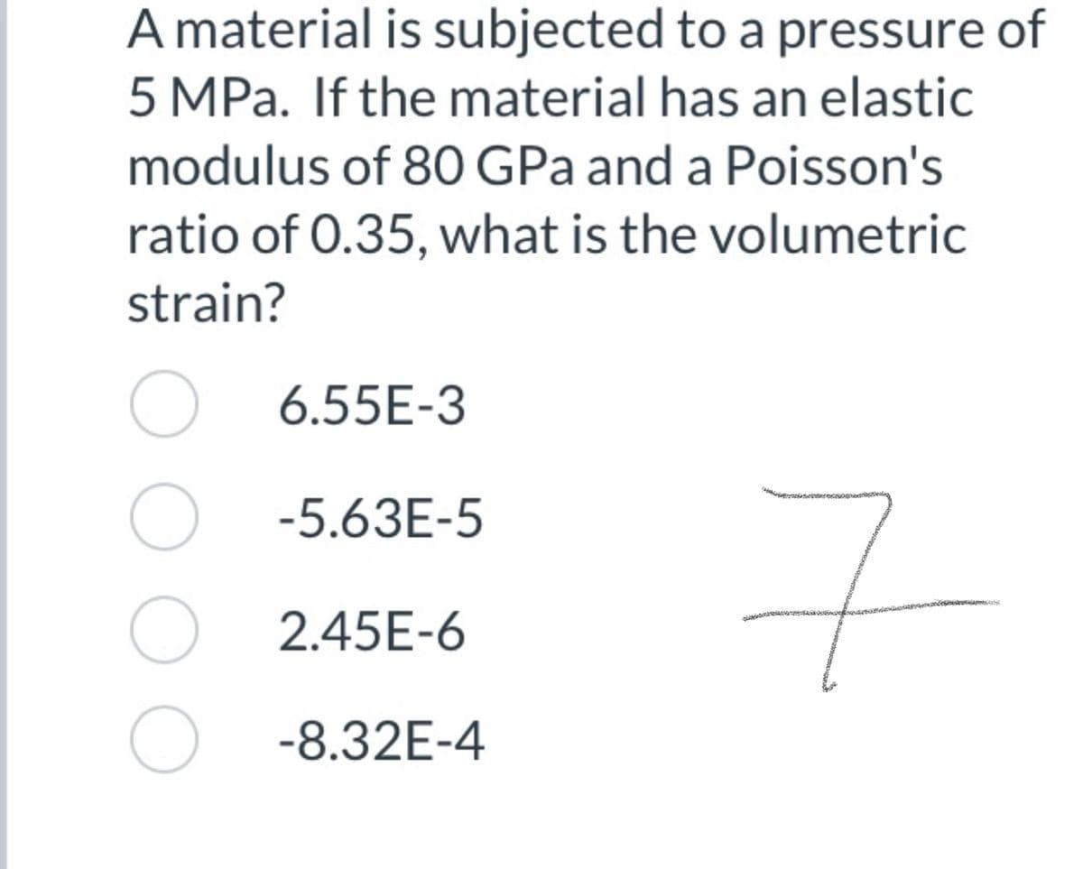 A material is subjected to a pressure of
5 MPa. If the material has an elastic
modulus of 80 GPa and a Poisson's
ratio of 0.35, what is the volumetric
strain?
O 6.55E-3
O -5.63E-5
O 2.45E-6
O -8.32E-4
