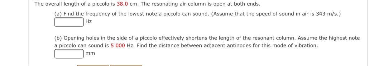 The overall length of a piccolo is 38.0 cm. The resonating air column is open at both ends.
(a) Find the frequency of the lowest note a piccolo can sound. (Assume that the speed of sound in air is 343 m/s.)
Hz
(b) Opening holes in the side of a piccolo effectively shortens the length of the resonant column. Assume the highest note
a piccolo can sound is 5 000 Hz. Find the distance between adjacent antinodes for this mode of vibration.
mm
