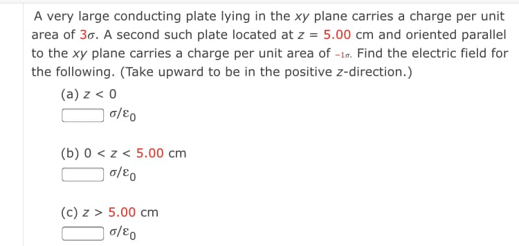 A very large conducting plate lying in the xy plane carries a charge per unit
area of 30. A second such plate located at z = 5.00 cm and oriented parallel
to the xy plane carries a charge per unit area of -16. Find the electric field for
the following. (Take upward to be in the positive z-direction.)
(a) z < 0
0/80
(b) 0 < z < 5.00 cm
0/80
(c) z > 5.00 cm

