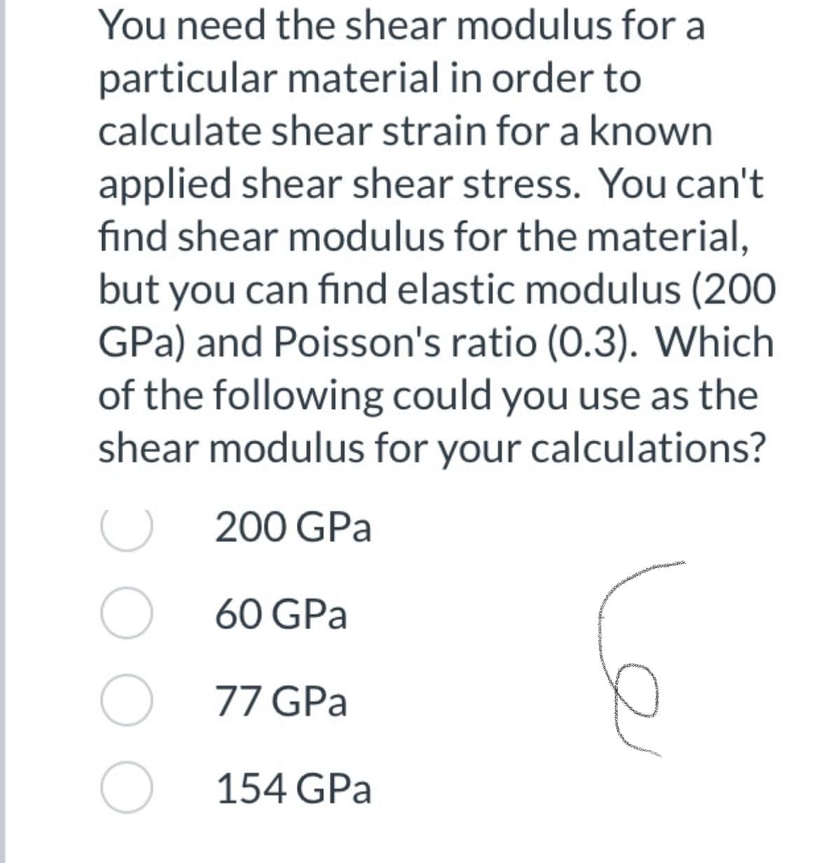 You need the shear modulus for a
particular material in order to
calculate shear strain for a known
applied shear shear stress. You can't
find shear modulus for the material,
but you can find elastic modulus (200
GPa) and Poisson's ratio (0.3). Which
of the following could you use as the
shear modulus for your calculations?
200 GPa
O 60 GPa
O 77 GPa
O 154 GPa
