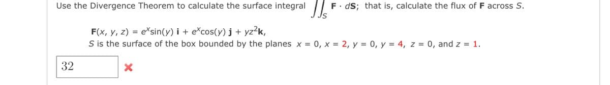 Use the Divergence Theorem to calculate the surface integral |
F. dS; that is, calculate the flux of F across S.
F(x, y, z) = e*sin(y) i + e*cos(y) j + yz?k,
S is the surface of the box bounded by the planes x = 0, x = 2, y = 0, y = 4, z = 0, and z = 1.
32
