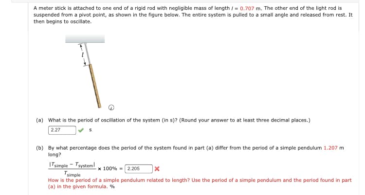 A meter stick is attached to one end of a rigid rod with negligible mass of length / = 0.707 m. The other end of the light rod is
suspended from a pivot point, as shown in the figure below. The entire system is pulled to a small angle and released from rest. It
then begins to oscillate.
(a) What is the period of oscillation of the system (in s)? (Round your answer to at least three decimal places.)
2.27
(b) By what percentage does the period of the system found in part (a) differ from the period of a simple pendulum 1.207 m
long?
ITsimple - Tsysteml
Tsimple
How is the period of a simple pendulum related to length? Use the period of a simple pendulum and the period found in part
(a) in the given formula. %
x 100% = 2.205
