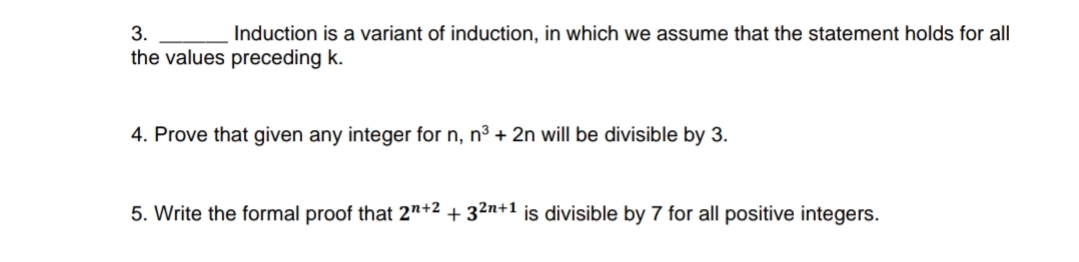 3.
Induction is a variant of induction, in which we assume that the statement holds for all
the values preceding k.
4. Prove that given any integer for n, n3 + 2n will be divisible by 3.
5. Write the formal proof that 2"+2 + 32n+1 is divisible by 7 for all positive integers.
