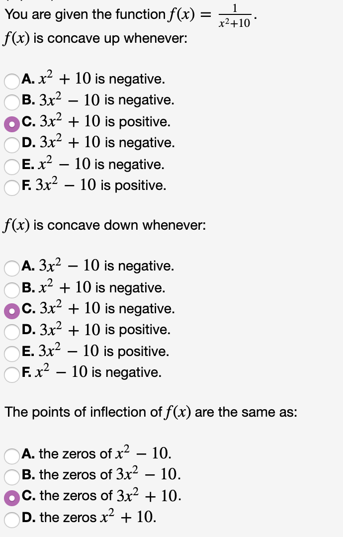 1
You are given the function f(x) =
x2 10
f(x) is concave up whenever:
A.x10 is negative.
В. Зx?
c. 3x210 is positive.
D. 3x2 10 is negative.
10 is negative.
10 is negative.
- 10 is positive.
E. x2
OF. 3x2
f(x) is concave down whenever:
А. Зх2
B. x2 10 is negative.
C. 3x2 10 is negative.
D. 3x2 10 is positive
E. 3x210 is positive.
10 is negative.
F. x2
10 is negative.
The points of inflection of f(x) are the same as:
A. the zeros of x2 - 10.
10.
B. the zeros of 3x2
C. the zeros of 3x2 + 10.
D. the zeros x2 + 10.
