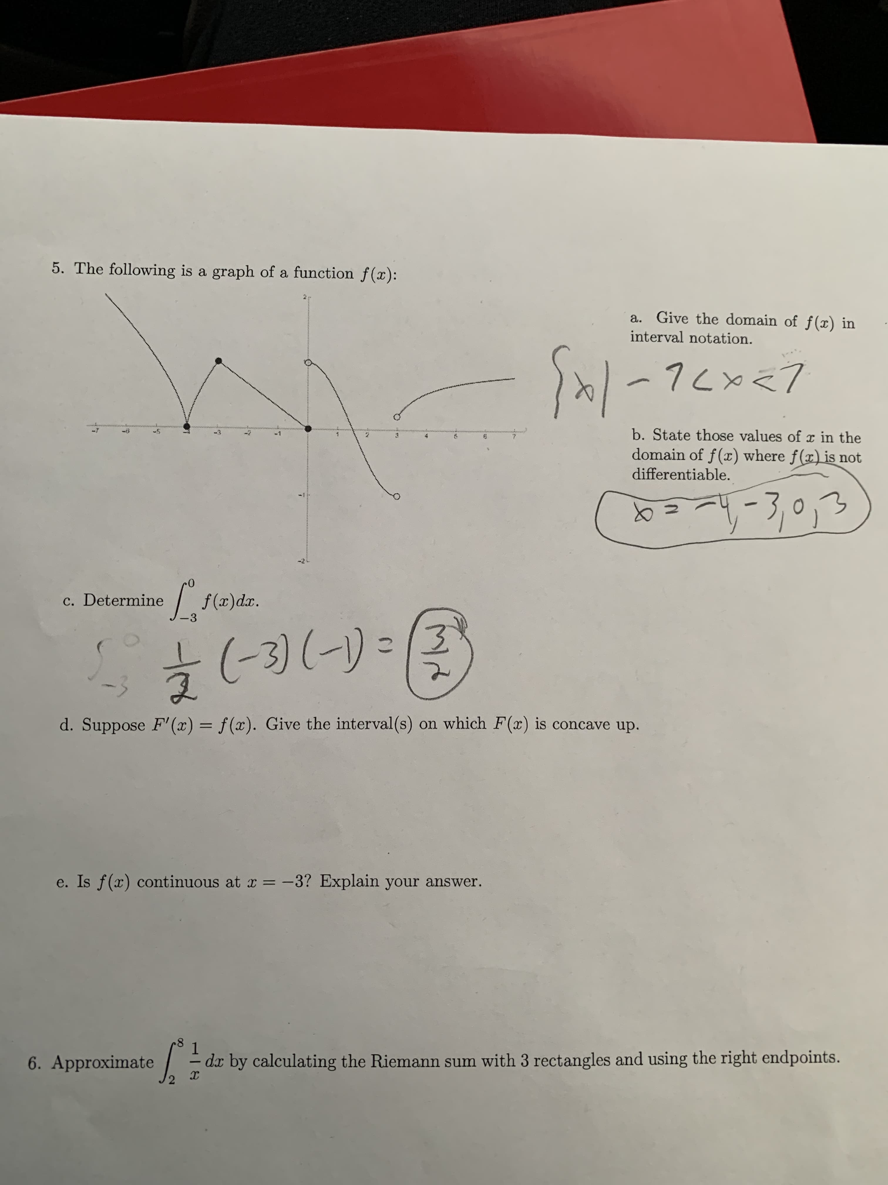 5. The following is a graph of a function f(x)
a. Give the domain of f(x) in
interval notation.
b. State those values of r in the
-3
-1
2
domain of f(x) where f(x)is not
differentiable.
ef(a)dar.
c. Determine
-3
3) (-)
-3
d. Suppose F'(x) = f(x). Give the interval(s) on which F(x) is concave up.
e. Is f(x) continuous at x
-3? Explain your answer.
8
1
dx by calculating the Riemann sum with 3 rectangles and using the right endpoints.
6. Approximate
C)
