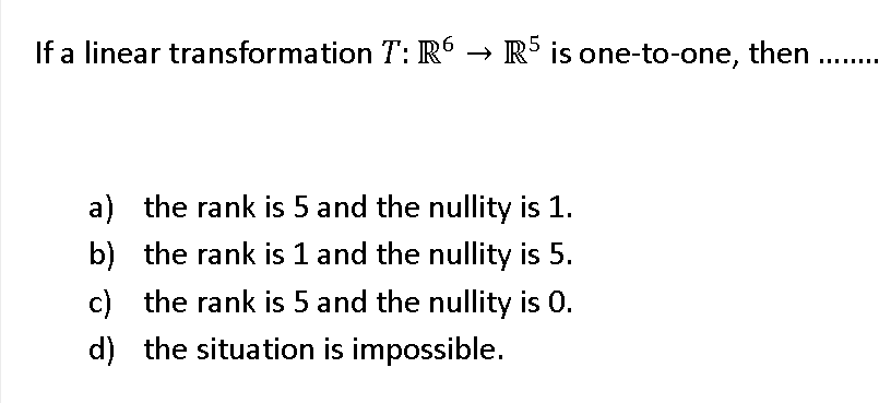 .5
If a linear transformation T: R → R° is one-to-one, then
a) the rank is 5 and the nullity is 1.
b) the rank is 1 and the nullity is 5.
c) the rank is 5 and the nullity is 0.
d) the situation is impossible.
