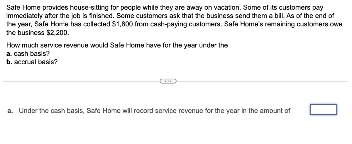 Safe Home provides house-sitting for people while they are away on vacation. Some of its customers pay
immediately after the job is finished. Some customers ask that the business send them a bill. As of the end of
the year, Safe Home has collected $1,800 from cash-paying customers. Safe Home's remaining customers owe
the business $2,200.
How much service revenue would Safe Home have for the year under the
a. cash basis?
b. accrual basis?
a. Under the cash basis, Safe Home will record service revenue for the year in the amount of