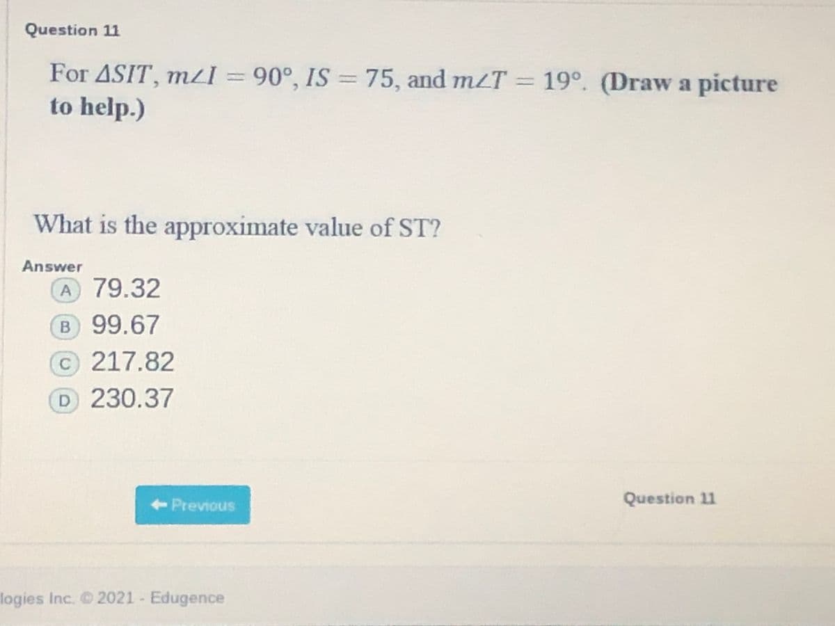 Question 11
For ASIT, mzI 90°, IS =
to help.)
75, and mzT = 19°. (Draw a picture
What is the approximate value of ST?
Answer
A 79.32
B 99.67
C217.82
D 230.37
<- Previous
Question 11
logies Inc. 2021 - Edugence
