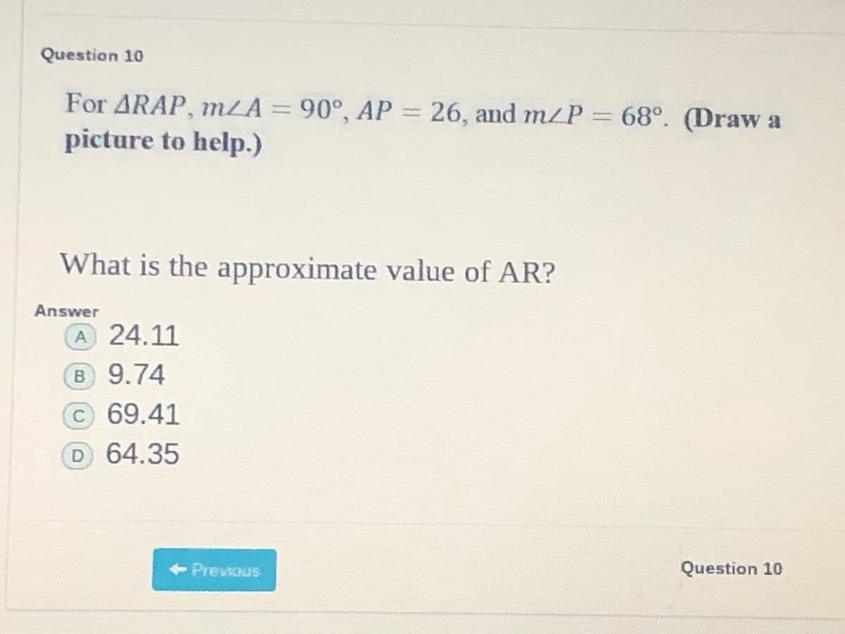 Question 10
For ARAP, mLA = 90°, AP = 26, and m/P 68°. (Draw a
picture to help.)
What is the approximate value of AR?
Answer
A 24.11
B 9.74
c 69.41
D 64.35
<-Previous
Question 10
